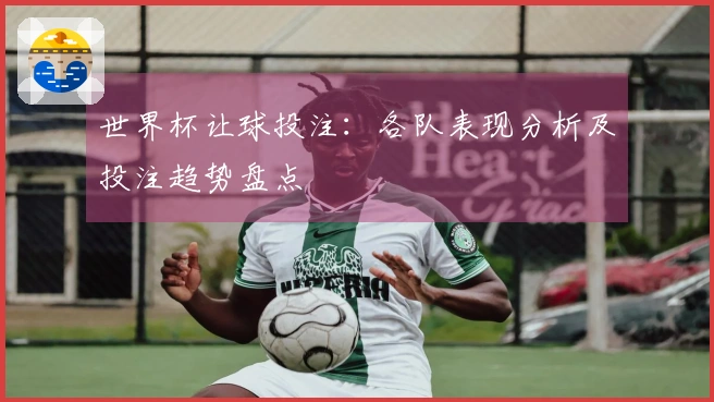 世界杯让球投注：各队表现分析及投注趋势盘点